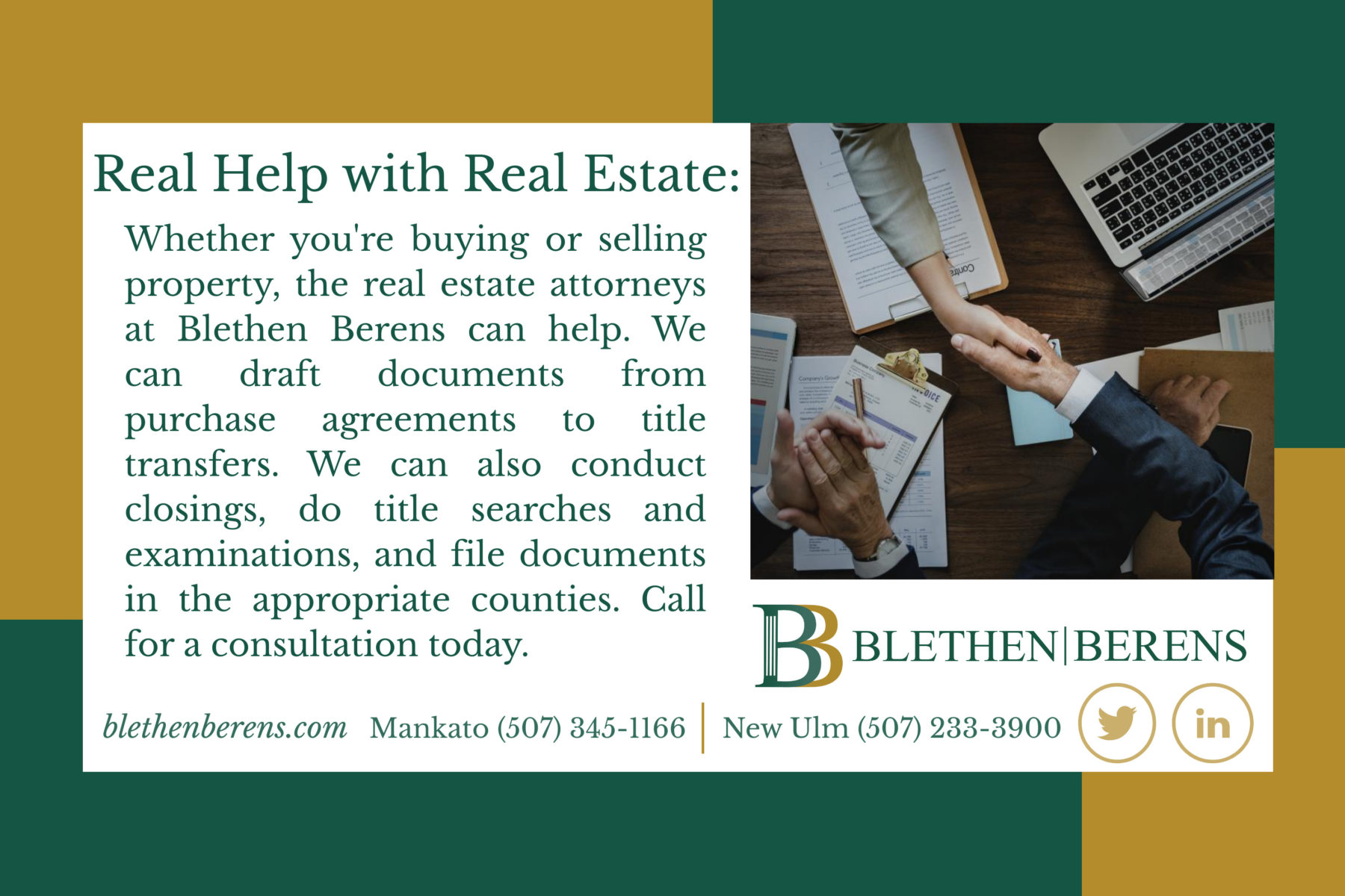 Whether you're buying or selling property, the real estate attorneys at Blethen Berens can help. We can draft documents from purchase agreements to title transfers. We can also conduct closings, do title searches and examinations, and file documents in appropriate counties. Call for a consultation today. Photo of two people shaking hands over business documents while another person claps.